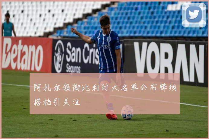 阿扎尔领衔比利时大名单公布锋线搭档引关注