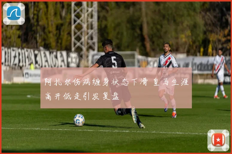 阿扎尔伤病缠身状态下滑 皇马生涯高开低走引发复盘
