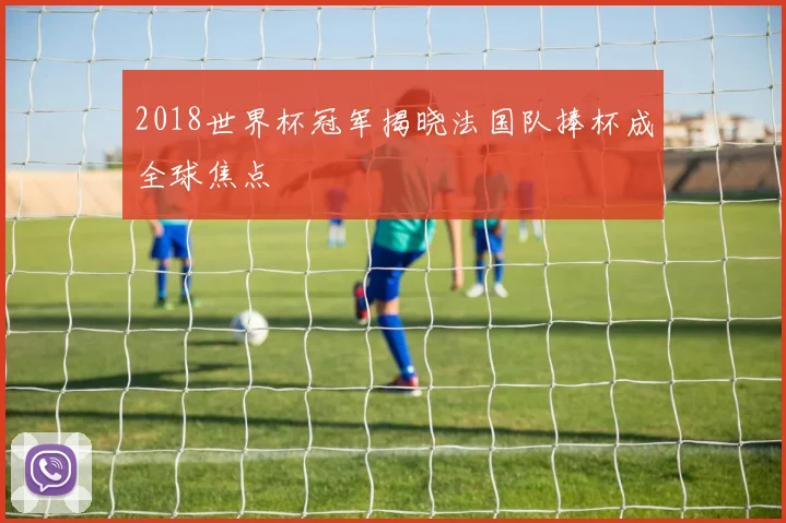 2018世界杯冠军揭晓法国队捧杯成全球焦点