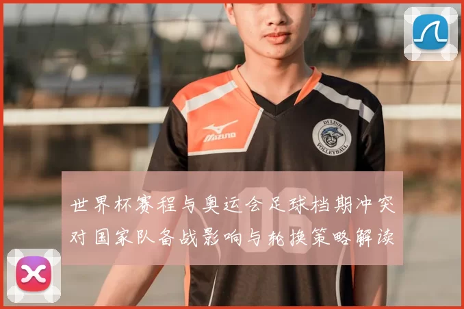 世界杯赛程与奥运会足球档期冲突对国家队备战影响与轮换策略解读