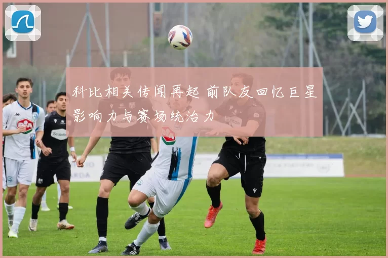 科比相关传闻再起 前队友回忆巨星影响力与赛场统治力