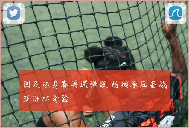 国足热身赛再遇强敌 防线承压备战亚洲杯考验