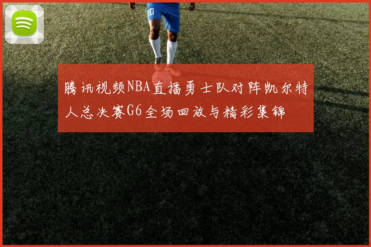 腾讯视频NBA直播勇士队对阵凯尔特人总决赛G6全场回放与精彩集锦