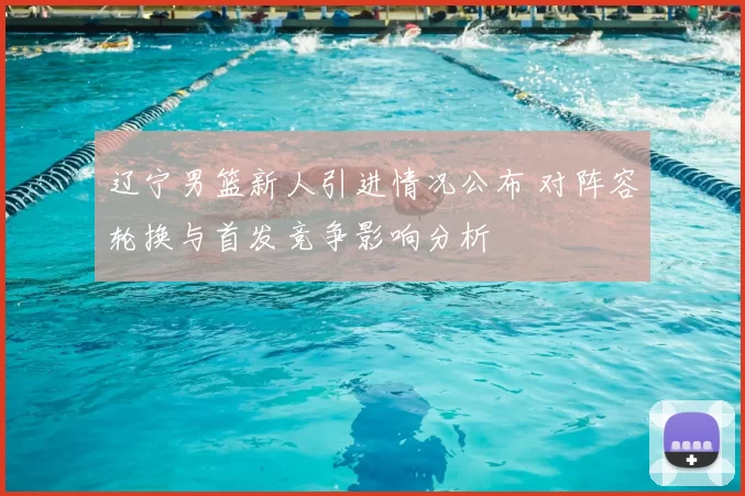 辽宁男篮新人引进情况公布 对阵容轮换与首发竞争影响分析