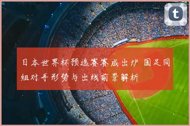 日本世界杯预选赛赛成出炉 国足同组对手形势与出线前景解析