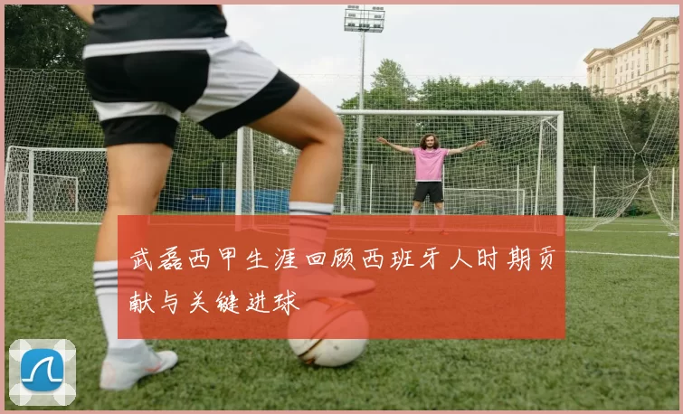 武磊西甲生涯回顾西班牙人时期贡献与关键进球