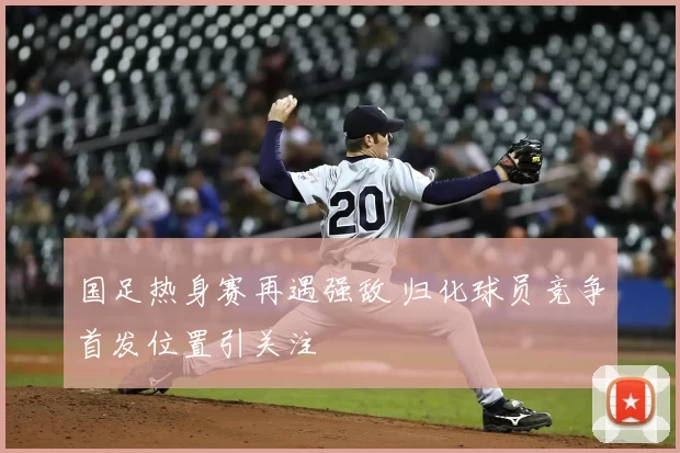 国足热身赛再遇强敌 归化球员竞争首发位置引关注