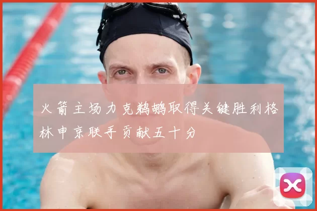 火箭主场力克鹈鹕取得关键胜利格林申京联手贡献五十分