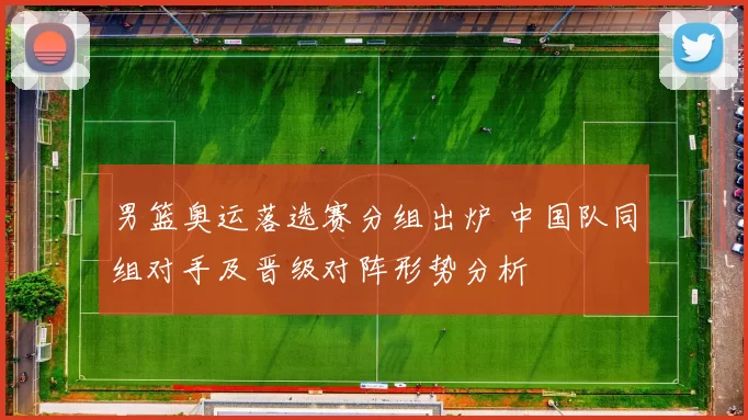 男篮奥运落选赛分组出炉 中国队同组对手及晋级对阵形势分析