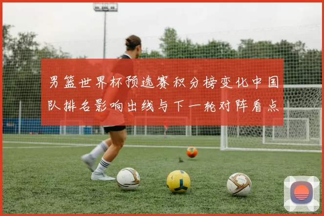 男篮世界杯预选赛积分榜变化中国队排名影响出线与下一轮对阵看点
