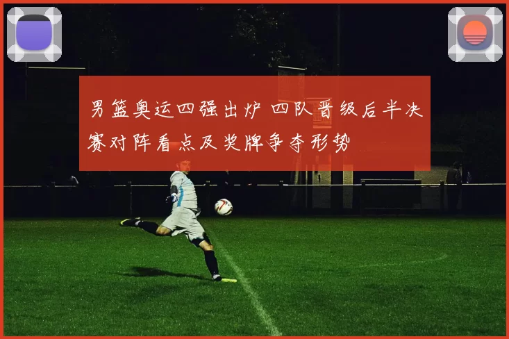 男篮奥运四强出炉 四队晋级后半决赛对阵看点及奖牌争夺形势