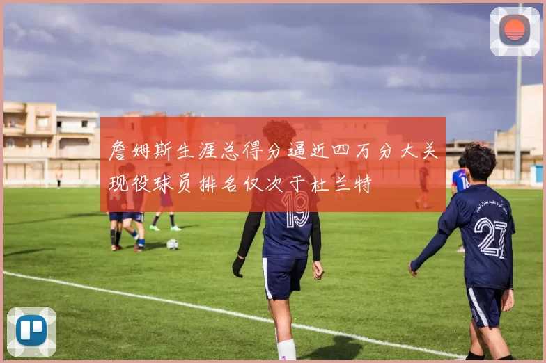 詹姆斯生涯总得分逼近四万分大关现役球员排名仅次于杜兰特