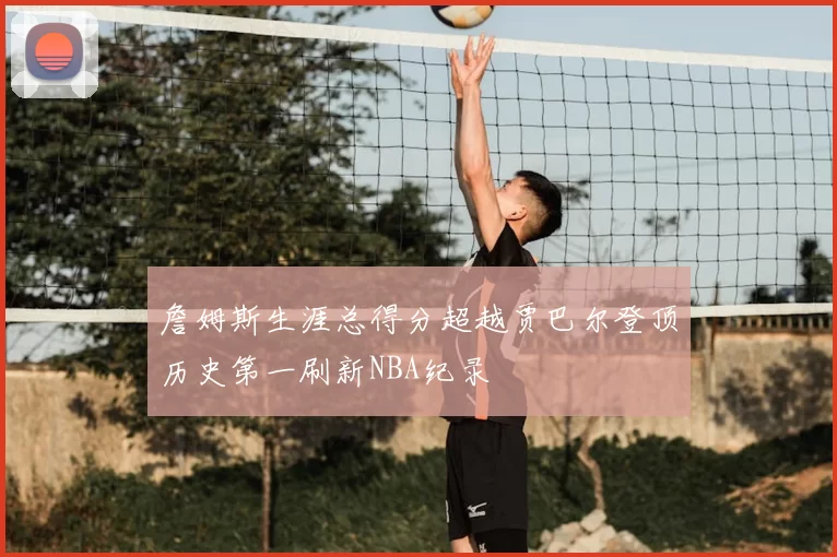 詹姆斯生涯总得分超越贾巴尔登顶历史第一刷新NBA纪录