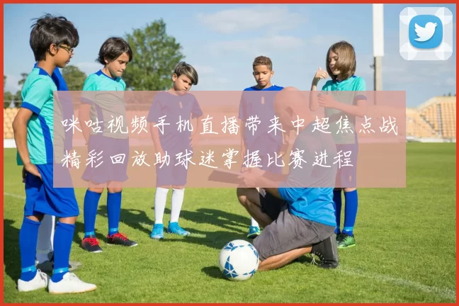 咪咕视频手机直播带来中超焦点战精彩回放助球迷掌握比赛进程