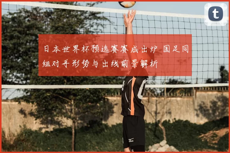 日本世界杯预选赛赛成出炉 国足同组对手形势与出线前景解析