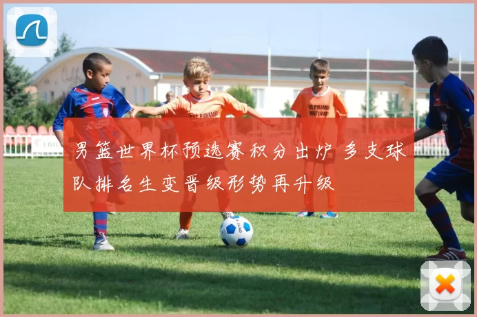 男篮世界杯预选赛积分出炉 多支球队排名生变晋级形势再升级