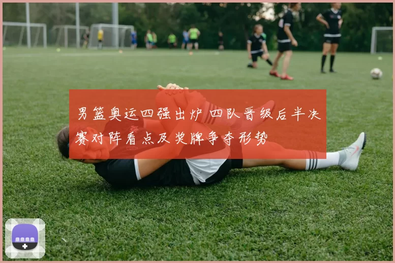 男篮奥运四强出炉 四队晋级后半决赛对阵看点及奖牌争夺形势