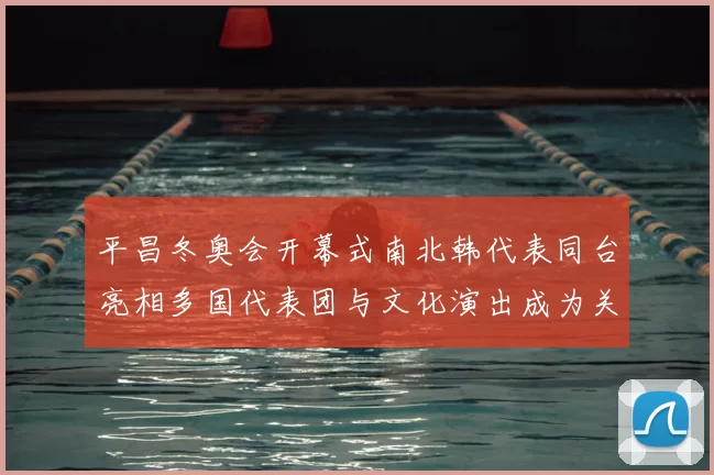 平昌冬奥会开幕式南北韩代表同台亮相多国代表团与文化演出成为关注焦点