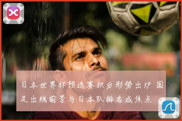 日本世界杯预选赛积分形势出炉 国足出线前景与日本队排名成焦点